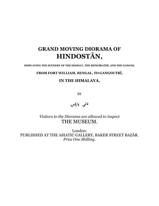 GRAND MOVING DIORAMA OF
HINDOSTĀN,
DISPLAYING THE SCENERY OF THE HOOGLY, THE BHĀGĪRATHĪ, AND THE GANGES,
FROM FORT WILLIAM, BENGAL, TO GANGOUTRĪ,
IN THE HIMALAYA.
BY
Visitors to the Diorama are allowed to inspect
THE MUSEUM.
London:
PUBLISHED AT THE ASIATIC GALLERY, BAKER STREET BAZĀR.
Price One Shilling.
 