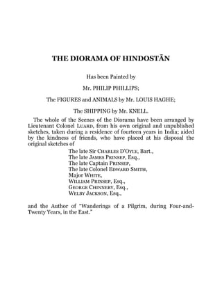 THE DIORAMA OF HINDOSTĀN
Has been Painted by
Mr. PHILIP PHILLIPS;
The FIGURES and ANIMALS by Mr. LOUIS HAGHE;
The SHIPPING by Mr. KNELL.
The whole of the Scenes of the Diorama have been arranged by
Lieutenant Colonel Luard, from his own original and unpublished
sketches, taken during a residence of fourteen years in India; aided
by the kindness of friends, who have placed at his disposal the
original sketches of
The late Sir Charles D’Oyly, Bart.,
The late James Prinsep, Esq.,
The late Captain Prinsep,
The late Colonel Edward Smith,
Major White,
William Prinsep, Esq.,
George Chinnery, Esq.,
Welby Jackson, Esq.,
and the Author of “Wanderings of a Pilgrim, during Four-and-
Twenty Years, in the East.”
 