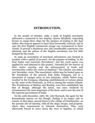 INTRODUCTION.
In the month of October, 1589, a body of English merchants
addressed a memorial to her majesty, Queen Elizabeth, requesting
licence to equip three ships for the purpose of trading to the East
Indies: this request appears to have been favourably received, and in
1591 the first English commercial voyage was commenced in three
vessels. It proved a disastrous one; but considerable experience was
obtained, and the ardour of the English merchants was but little
damped by the result.
In 1599 an association of merchant adventurers was formed in
London, with a capital of 30,000l., for the purpose of trading “to the
East Indies and countries thereabout;” and the royal assent was
applied for and obtained to this project, “intended for the honour of
their native country, and the advancement of trade and
merchandise within the realm of England.” The Charter was dated,
31st December, 1600. This association, which may be looked upon as
the foundation of the present East India Company, led to a
succession of voyages more or less fortunate, which, before long,
resulted in the Company obtaining establishments at various places
on the coast of the Peninsula, as well as among the eastern islands.
The Presidencies of Madras and Bombay were first established; but
that of Bengal, although the latest, was soon rendered by
circumstances the most important of the three, and is now the seat of
the supreme government of India.
On the 20th December, 1687, Mr. Job Charnock, the agent for the
Kossimbazār factory on the Hoogly, finding it no longer safe to
remain at that place, moved down to the village of Chuttanuttee, on
the present site of Calcutta, with all the ships, troops, and property,
where they commenced to intrench themselves. They were
afterwards forced to move down the river to Ingellee, in which
 