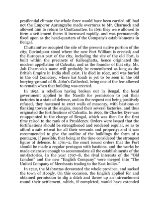 pestilential climate the whole force would have been carried off, had
not the Emperor Aurungzebe made overtures to Mr. Charnock and
allowed him to return to Chuttanuttee. In 1691 they were allowed to
form a settlement there: it increased rapidly, and was permanently
fixed upon as the head-quarters of the Company’s establishments in
Bengal.
Chuttanuttee occupied the site of the present native portion of the
city; Govindpoor stood where the new Fort William is erected; and
the European part of the city, including the site of the old Fort, is
built within the precincts of Kalleeghatta, hence originated the
modern appellation of Calcutta; and as the founder of that city, Mr.
Job Charnock’s name will probably be remembered as long as the
British Empire in India shall exist. He died in 1692, and was buried
in the old Cemetery, where his tomb is yet to be seen in the old
burying-ground of St. John’s Cathedral, being one of the few allowed
to remain when that building was erected.
In 1695, a rebellion having broken out in Bengal, the local
government applied to the Nawāb for permission to put their
factories in a state of defence, and on the request not being positively
refused, they hastened to erect walls of masonry, with bastions or
flanking towers at the angles, round their several factories, and thus
originated the fortifications of Calcutta. In 1699, Sir Charles Eyre was
re-appointed to the charge of Bengal, which was then for the first
time raised to the rank of a Presidency. Orders were issued that the
fortifications should be strengthened and rendered regular, so as to
afford a safe retreat for all their servants and property; and it was
recommended to give the outline of the buildings the form of a
pentagon, if possible, that being at the time considered the strongest
figure of defence. In 1701–2, the court issued orders that the Fort
should be made a regular pentagon with bastions, and the works be
made extensive enough to accommodate all the establishments of the
out-factories. In the year 1707–8, the rival interests of the “Old
London” and the new “English Company” were merged into “The
United Company of Merchants trading to the East Indies.”
In 1742, the Mahrattas devastated the whole province, and sacked
the town of Hoogly. On this occasion, the English applied for and
obtained permission to dig a ditch and throw up an intrenchment
round their settlement, which, if completed, would have extended
 