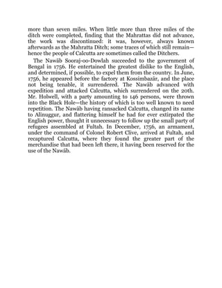 more than seven miles. When little more than three miles of the
ditch were completed, finding that the Mahrattas did not advance,
the work was discontinued: it was, however, always known
afterwards as the Mahratta Ditch; some traces of which still remain—
hence the people of Calcutta are sometimes called the Ditchers.
The Nawāb Sooraj-oo-Dowlah succeeded to the government of
Bengal in 1756. He entertained the greatest dislike to the English,
and determined, if possible, to expel them from the country. In June,
1756, he appeared before the factory at Kossimbazār, and the place
not being tenable, it surrendered. The Nawāb advanced with
expedition and attacked Calcutta, which surrendered on the 20th.
Mr. Holwell, with a party amounting to 146 persons, were thrown
into the Black Hole—the history of which is too well known to need
repetition. The Nawāb having ransacked Calcutta, changed its name
to Alīnuggur, and flattering himself he had for ever extirpated the
English power, thought it unnecessary to follow up the small party of
refugees assembled at Fultah. In December, 1756, an armament,
under the command of Colonel Robert Clive, arrived at Fultah, and
recaptured Calcutta, where they found the greater part of the
merchandise that had been left there, it having been reserved for the
use of the Nawāb.
 