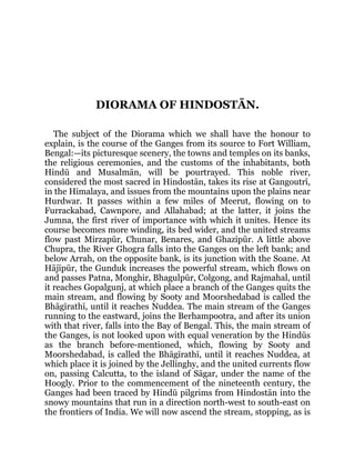 DIORAMA OF HINDOSTĀN.
The subject of the Diorama which we shall have the honour to
explain, is the course of the Ganges from its source to Fort William,
Bengal:—its picturesque scenery, the towns and temples on its banks,
the religious ceremonies, and the customs of the inhabitants, both
Hindū and Musalmān, will be pourtrayed. This noble river,
considered the most sacred in Hindostān, takes its rise at Gangoutrī,
in the Himalaya, and issues from the mountains upon the plains near
Hurdwar. It passes within a few miles of Meerut, flowing on to
Furrackabad, Cawnpore, and Allahabad; at the latter, it joins the
Jumna, the first river of importance with which it unites. Hence its
course becomes more winding, its bed wider, and the united streams
flow past Mirzapūr, Chunar, Benares, and Ghazipūr. A little above
Chupra, the River Ghogra falls into the Ganges on the left bank; and
below Arrah, on the opposite bank, is its junction with the Soane. At
Hājīpūr, the Gunduk increases the powerful stream, which flows on
and passes Patna, Monghir, Bhagulpūr, Colgong, and Rajmahal, until
it reaches Gopalgunj, at which place a branch of the Ganges quits the
main stream, and flowing by Sooty and Moorshedabad is called the
Bhāgīrathī, until it reaches Nuddea. The main stream of the Ganges
running to the eastward, joins the Berhampootra, and after its union
with that river, falls into the Bay of Bengal. This, the main stream of
the Ganges, is not looked upon with equal veneration by the Hindūs
as the branch before-mentioned, which, flowing by Sooty and
Moorshedabad, is called the Bhāgīrathī, until it reaches Nuddea, at
which place it is joined by the Jellinghy, and the united currents flow
on, passing Calcutta, to the island of Sāgar, under the name of the
Hoogly. Prior to the commencement of the nineteenth century, the
Ganges had been traced by Hindū pilgrims from Hindostān into the
snowy mountains that run in a direction north-west to south-east on
the frontiers of India. We will now ascend the stream, stopping, as is
 