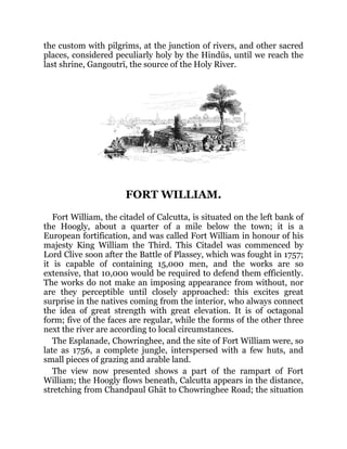 the custom with pilgrims, at the junction of rivers, and other sacred
places, considered peculiarly holy by the Hindūs, until we reach the
last shrine, Gangoutrī, the source of the Holy River.
FORT WILLIAM.
Fort William, the citadel of Calcutta, is situated on the left bank of
the Hoogly, about a quarter of a mile below the town; it is a
European fortification, and was called Fort William in honour of his
majesty King William the Third. This Citadel was commenced by
Lord Clive soon after the Battle of Plassey, which was fought in 1757;
it is capable of containing 15,000 men, and the works are so
extensive, that 10,000 would be required to defend them efficiently.
The works do not make an imposing appearance from without, nor
are they perceptible until closely approached: this excites great
surprise in the natives coming from the interior, who always connect
the idea of great strength with great elevation. It is of octagonal
form; five of the faces are regular, while the forms of the other three
next the river are according to local circumstances.
The Esplanade, Chowringhee, and the site of Fort William were, so
late as 1756, a complete jungle, interspersed with a few huts, and
small pieces of grazing and arable land.
The view now presented shows a part of the rampart of Fort
William; the Hoogly flows beneath, Calcutta appears in the distance,
stretching from Chandpaul Ghāt to Chowringhee Road; the situation
 