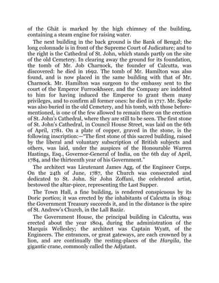 of the Ghāt is marked by the high chimney of the building,
containing a steam engine for raising water.
The next building in the back ground is the Bank of Bengal; the
long colonnade is in front of the Supreme Court of Judicature; and to
the right is the Cathedral of St. John, which stands partly on the site
of the old Cemetery. In clearing away the ground for its foundation,
the tomb of Mr. Job Charnock, the founder of Calcutta, was
discovered: he died in 1692. The tomb of Mr. Hamilton was also
found, and is now placed in the same building with that of Mr.
Charnock. Mr. Hamilton was surgeon to the embassy sent to the
court of the Emperor Furrookhseer, and the Company are indebted
to him for having induced the Emperor to grant them many
privileges, and to confirm all former ones: he died in 1717. Mr. Speke
was also buried in the old Cemetery, and his tomb, with those before-
mentioned, is one of the few allowed to remain there on the erection
of St. John’s Cathedral, where they are still to be seen. The first stone
of St. John’s Cathedral, in Council House Street, was laid on the 6th
of April, 1781. On a plate of copper, graved in the stone, is the
following inscription:—“The first stone of this sacred building, raised
by the liberal and voluntary subscription of British subjects and
others, was laid, under the auspices of the Honourable Warren
Hastings, Esq., Governor-General of India, on the 6th day of April,
1784, and the thirteenth year of his Government.”
The architect was Lieutenant James Agg, of the Engineer Corps.
On the 24th of June, 1787, the Church was consecrated and
dedicated to St. John. Sir John Zoffani, the celebrated artist,
bestowed the altar-piece, representing the Last Supper.
The Town Hall, a fine building, is rendered conspicuous by its
Doric portico; it was erected by the inhabitants of Calcutta in 1804:
the Government Treasury succeeds it, and in the distance is the spire
of St. Andrew’s Church, in the Lall Bazār.
The Government House, the principal building in Calcutta, was
erected about the year 1804, during the administration of the
Marquis Wellesley; the architect was Captain Wyatt, of the
Engineers. The entrances, or great gateways, are each crowned by a
lion, and are continually the resting-places of the Hargīla, the
gigantic crane, commonly called the Adjutant.
 