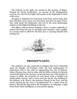 The Column on the right was erected to the memory of Major-
General Sir David Auchterlony, on account of his distinguished
services. It is 160 feet in height, and stands on the Esplanade in front
of the town.
Hargīlas or Adjutants are numerous in the Fort, and so tame, that
they will allow men to pass very near them and show no signs of fear;
they stalk about the Esplanade, and rest in the most picturesque
manner on the highest buildings in the city.
The officer, with his bearer holding a chatr, or native umbrella, to
protect him from the sun, is watching some monkeys; and a griffin,
as a young cadet is called for the first year, is amusing himself with
teazing one.
PRINSEP’S GHĀT.
The audience are now requested to imagine they have embarked
upon the Hoogly, off Prinsep’s Ghāt, the first landing-place of
importance that is met with on approaching the City of Palaces.
James Prinsep, Esq., died in 1840, and his fellow-citizens in Calcutta
erected this ghāt to his memory, as having been one of the leaders of
science in India, the promoter of every good work, a faithful and
useful public servant, and a warm and true friend. The building in
the distance is St. Peter’s, the garrison Church in the Fort, and the
vessel passing up the river is complimented by a salute from its
battery. Beyond the flag-staff is the Semaphore, or telegraph, a high
tower from which intelligence is conveyed by signals.
 