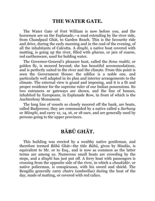 THE WATER GATE.
The Water Gate of Fort William is now before you, and the
horsemen are on the Esplanade,—a road extending by the river side,
from Chandpaul Ghāt, to Garden Reach. This is the favourite ride
and drive, during the early morning and in the cool of the evening, of
all the inhabitants of Calcutta. A dinghī, a native boat covered with
matting, is going up the river, filled with gharas, or jars of coarse,
red earthenware, used for holding water.
The Governor-General’s pleasure boat, called the Sona makhī, or
golden fly, is moored beyond; she has beautiful accommodations,
and is perfectly suited to the river and the climate. From this point is
seen the Government House: the edifice is a noble one, and
particularly well adapted in its plan and interior arrangements to the
climate. The external view is grand and imposing, and it is a fit and
proper residence for the supreme ruler of our Indian possessions. Its
two entrances or gateways are shown, and the line of houses,
inhabited by Europeans, in Esplanade Row, in front of which is the
Auchterlony Monument.
The long line of vessels so closely moored off the bank, are boats,
called Budjerows; they are commanded by a native called a Sarhang
or Mānghī, and carry 12, 14, 16, or 18 oars, and are generally used by
persons going to the upper provinces.
BĀBŪ GHĀT.
This building was erected by a wealthy native gentleman, and
therefore termed Bābū Ghāt—the title Bābū, given by Hindūs, is
equivalent to Mr. or to Esq., and is now as common as the latter
terms are among us. Numerous small boats are crowding by the
steps, and a dinghī has just put off. A ferry boat with passengers is
crossing from the opposite side of the river, in which a chaukidār, or
native policeman, is conspicuous, with his sword and shield. The
Bengālīs generally carry chatrs (umbrellas) during the heat of the
day, made of matting, or covered with red calico.
 