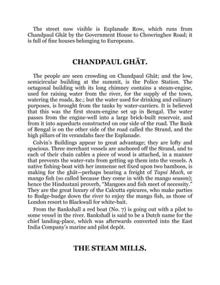 The street now visible is Esplanade Row, which runs from
Chandpaul Ghāt by the Government House to Chowringhee Road; it
is full of fine houses belonging to Europeans.
CHANDPAUL GHĀT.
The people are seen crowding on Chandpaul Ghāt; and the low,
semicircular building at the summit, is the Police Station. The
octagonal building with its long chimney contains a steam-engine,
used for raising water from the river, for the supply of the town,
watering the roads, &c.; but the water used for drinking and culinary
purposes, is brought from the tanks by water-carriers. It is believed
that this was the first steam-engine set up in Bengal. The water
passes from the engine-well into a large brick-built reservoir, and
from it into aqueducts constructed on one side of the road. The Bank
of Bengal is on the other side of the road called the Strand, and the
high pillars of its verandahs face the Esplanade.
Colvin’s Buildings appear to great advantage; they are lofty and
spacious. Three merchant vessels are anchored off the Strand, and to
each of their chain cables a piece of wood is attached, in a manner
that prevents the water-rats from getting up them into the vessels. A
native fishing-boat with her immense net fixed upon two bamboos, is
making for the ghāt—perhaps bearing a freight of Tapsi Mach, or
mango fish (so called because they come in with the mango season);
hence the Hindustanī proverb, “Mangoes and fish meet of necessity.”
They are the great luxury of the Calcutta epicures, who make parties
to Budge-budge down the river to enjoy the mango fish, as those of
London resort to Blackwall for white-bait.
From the Bankshall a red boat (No. 7) is going out with a pilot to
some vessel in the river. Bankshall is said to be a Dutch name for the
chief landing-place, which was afterwards converted into the East
India Company’s marine and pilot depôt.
THE STEAM MILLS.
 