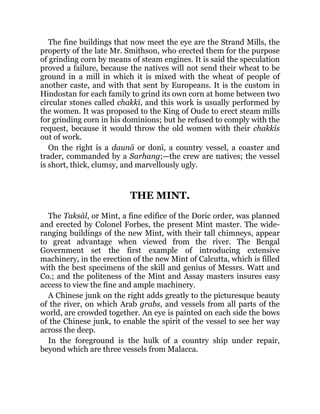 The fine buildings that now meet the eye are the Strand Mills, the
property of the late Mr. Smithson, who erected them for the purpose
of grinding corn by means of steam engines. It is said the speculation
proved a failure, because the natives will not send their wheat to be
ground in a mill in which it is mixed with the wheat of people of
another caste, and with that sent by Europeans. It is the custom in
Hindostan for each family to grind its own corn at home between two
circular stones called chakkī, and this work is usually performed by
the women. It was proposed to the King of Oude to erect steam mills
for grinding corn in his dominions; but he refused to comply with the
request, because it would throw the old women with their chakkīs
out of work.
On the right is a daunā or donī, a country vessel, a coaster and
trader, commanded by a Sarhang;—the crew are natives; the vessel
is short, thick, clumsy, and marvellously ugly.
THE MINT.
The Taksāl, or Mint, a fine edifice of the Doric order, was planned
and erected by Colonel Forbes, the present Mint master. The wide-
ranging buildings of the new Mint, with their tall chimneys, appear
to great advantage when viewed from the river. The Bengal
Government set the first example of introducing extensive
machinery, in the erection of the new Mint of Calcutta, which is filled
with the best specimens of the skill and genius of Messrs. Watt and
Co.; and the politeness of the Mint and Assay masters insures easy
access to view the fine and ample machinery.
A Chinese junk on the right adds greatly to the picturesque beauty
of the river, on which Arab grabs, and vessels from all parts of the
world, are crowded together. An eye is painted on each side the bows
of the Chinese junk, to enable the spirit of the vessel to see her way
across the deep.
In the foreground is the hulk of a country ship under repair,
beyond which are three vessels from Malacca.
 