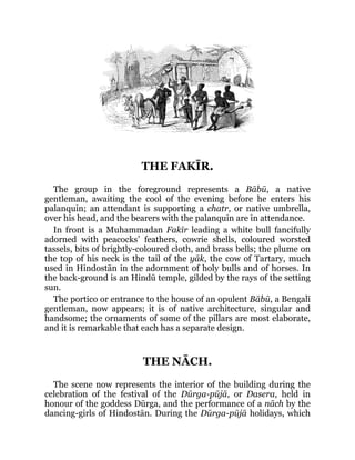 THE FAKĪR.
The group in the foreground represents a Bābū, a native
gentleman, awaiting the cool of the evening before he enters his
palanquin; an attendant is supporting a chatr, or native umbrella,
over his head, and the bearers with the palanquin are in attendance.
In front is a Muhammadan Fakīr leading a white bull fancifully
adorned with peacocks’ feathers, cowrie shells, coloured worsted
tassels, bits of brightly-coloured cloth, and brass bells; the plume on
the top of his neck is the tail of the yāk, the cow of Tartary, much
used in Hindostān in the adornment of holy bulls and of horses. In
the back-ground is an Hindū temple, gilded by the rays of the setting
sun.
The portico or entrance to the house of an opulent Bābū, a Bengalī
gentleman, now appears; it is of native architecture, singular and
handsome; the ornaments of some of the pillars are most elaborate,
and it is remarkable that each has a separate design.
THE NĀCH.
The scene now represents the interior of the building during the
celebration of the festival of the Dūrga-pūjā, or Dasera, held in
honour of the goddess Dūrga, and the performance of a nāch by the
dancing-girls of Hindostān. During the Dūrga-pūjā holidays, which
 