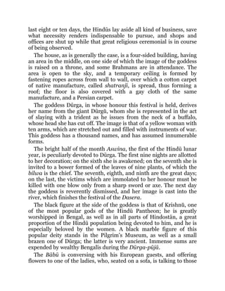 last eight or ten days, the Hindūs lay aside all kind of business, save
what necessity renders indispensable to pursue, and shops and
offices are shut up while that great religious ceremonial is in course
of being observed.
The house, as is generally the case, is a four-sided building, having
an area in the middle, on one side of which the image of the goddess
is raised on a throne, and some Brahmans are in attendance. The
area is open to the sky, and a temporary ceiling is formed by
fastening ropes across from wall to wall, over which a cotton carpet
of native manufacture, called shatranjī, is spread, thus forming a
roof; the floor is also covered with a gay cloth of the same
manufacture, and a Persian carpet.
The goddess Dūrga, in whose honour this festival is held, derives
her name from the giant Dūrgŭ, whom she is represented in the act
of slaying with a trident as he issues from the neck of a buffalo,
whose head she has cut off. The image is that of a yellow woman with
ten arms, which are stretched out and filled with instruments of war.
This goddess has a thousand names, and has assumed innumerable
forms.
The bright half of the month Aswina, the first of the Hindū lunar
year, is peculiarly devoted to Dūrga. The first nine nights are allotted
to her decoration; on the sixth she is awakened; on the seventh she is
invited to a bower formed of the leaves of nine plants, of which the
bilwa is the chief. The seventh, eighth, and ninth are the great days;
on the last, the victims which are immolated to her honour must be
killed with one blow only from a sharp sword or axe. The next day
the goddess is reverently dismissed, and her image is cast into the
river, which finishes the festival of the Dasera.
The black figure at the side of the goddess is that of Krishnŭ, one
of the most popular gods of the Hindū Pantheon; he is greatly
worshipped in Bengal, as well as in all parts of Hindostān, a great
proportion of the Hindū population being devoted to him, and he is
especially beloved by the women. A black marble figure of this
popular deity stands in the Pilgrim’s Museum, as well as a small
brazen one of Dūrga; the latter is very ancient. Immense sums are
expended by wealthy Bengalīs during the Dūrga-pūjā.
The Bābū is conversing with his European guests, and offering
flowers to one of the ladies, who, seated on a sofa, is talking to those
 