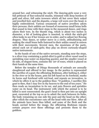 around her, and witnessing the nāch. The dancing-girls wear a very
full petticoat of fine-coloured muslin, trimmed with deep borders of
gold and silver, full satin trowsers which all but cover their naked
and jewelled feet; and the dopatta, a large veil worn over the head, is
highly embroidered. Various ornaments of native jewellery adorn
their persons; their anklets are formed of numerous small brass bells
that sound in time with their steps in the measured dance, and rings
adorn their toes. In the thumb ring, which is about two inches in
diameter, a bit of looking-glass is inserted, in which the nāch-girl
often looks to see if her tresses are in order, and to adjust her flowing
drapery. They dance, or rather move in a circle, attitudinizing and
making the small brass bells fastened to their ankles sound in unison
with their movements. Several men, the musicians of the party,
attend each set of nāch-girls; they play on divers curiously-shaped
native instruments.
In the hands of one of the native servants, standing near the steps,
is a silver tray containing a gulab-dānī (a gold or silver vessel used in
sprinkling rose-water on departing guests), and the smaller vessel at
its side, of elegant form, contains the ’atr of roses, which is placed on
their hands at the same time.
Before the temples of Dūrga thousands of animals are annually
slaughtered and offered to her image. In the portico is represented
the sacrifice of a goat; the officiating Brahman, after bathing it, either
in the river or in the house, puts his left hand on its forehead, marks
its horns and forehead with red-lead, and repeats an invocation, in
which he offers it up to the goddess thus: “O goddess, I sacrifice this
goat to thee, that I may live in thy heaven to the end of ten years.” He
then reads an incantation in its ear, and puts flowers and sprinkles
water on its head. The instrument with which the animal is to be
killed is next consecrated; the goat’s head is then put into an upright
post, excavated at the top so as to admit the neck between its forks,
the body remaining on one side the post and the head on the other;
after which the executioner cuts off the head with one blow. After all
the animals have been thus killed, and some of the flesh and the
heads carried before the image, the officiating Brahman repeats
certain prayers over these offerings and presents them to the
goddess.
 