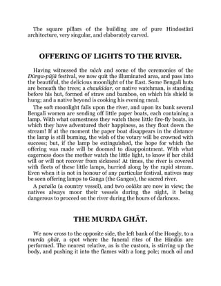 The square pillars of the building are of pure Hindostānī
architecture, very singular, and elaborately carved.
OFFERING OF LIGHTS TO THE RIVER.
Having witnessed the nāch and some of the ceremonies of the
Dūrga-pūjā festival, we now quit the illuminated area, and pass into
the beautiful, the delicious moonlight of the East. Some Bengalī huts
are beneath the trees; a chaukīdar, or native watchman, is standing
before his hut, formed of straw and bamboo, on which his shield is
hung; and a native beyond is cooking his evening meal.
The soft moonlight falls upon the river, and upon its bank several
Bengalī women are sending off little paper boats, each containing a
lamp. With what earnestness they watch these little fire-fly boats, in
which they have adventured their happiness, as they float down the
stream! If at the moment the paper boat disappears in the distance
the lamp is still burning, the wish of the votary will be crowned with
success; but, if the lamp be extinguished, the hope for which the
offering was made will be doomed to disappointment. With what
eagerness does the mother watch the little light, to know if her child
will or will not recover from sickness! At times, the river is covered
with fleets of these little lamps, hurried along by the rapid stream.
Even when it is not in honour of any particular festival, natives may
be seen offering lamps to Ganga (the Ganges), the sacred river.
A pataīla (a country vessel), and two oolāks are now in view; the
natives always moor their vessels during the night, it being
dangerous to proceed on the river during the hours of darkness.
THE MURDA GHĀT.
We now cross to the opposite side, the left bank of the Hoogly, to a
murda ghāt, a spot where the funeral rites of the Hindūs are
performed. The nearest relative, as is the custom, is stirring up the
body, and pushing it into the flames with a long pole; much oil and
 