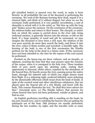 ghī (clarified butter) is poured over the wood, to make it burn
fiercely: in all probability the son of the deceased is performing the
ceremony. We read of the Romans burning their dead, regard it in a
classical light, and think of it without disgust; but when we see the
ceremony really performed, it is very painful: nevertheless, a sort of
absurdity is mixed with it in the mind, as “Stir him up with the long
pole” flashes across the memory. On the conclusion of the ceremony,
the relatives bathe and return to their homes. The charpāī, or native
bed, on which the corpse is carried down to the river side, being
reckoned unclean, is generally thrown into the stream, or left on the
bank. If a large quantity of wood and ghī be consumed, we may
imagine the deceased to have been a rich man; the relatives of the
very poor scarcely do more than scorch the body, and throw it into
the river, where it floats swollen and scorched—a horrible sight. The
burning of the body is one of the first ceremonies the Hindūs
perform for the help of the dead in a future state. If this ceremony
have not been attended to, the rites for the repose of the soul cannot
be performed.
Perched on the house-top are three vultures, and an hargīla, or
adjutant, awaiting the time that they may pounce upon the remains
of the corpse, when it is consigned to the holy river. These insatiate
birds of prey perch upon the abutting walls, waiting their
opportunity to descend; whilst others, repulsed by the attendants of
the funeral fires, fly heavily across the river, passing across the native
boats, through the tattered sails of which you might almost mark
their flight. It is a sickening sight, rendered infinitely more sickening
by the abominable effluvium which issues from the bank of death, in
spite of the scented wood and other odoriferous substances, that are
placed upon the funeral pile of a rich Hindū, and burnt with the
body. This custom illustrates the text, “So shall they burn odours for
thee.” (Jeremiah xxxiv. 5.) The Hindūs believe, that persons for
whom funeral rites have not been performed, wander as ghosts, and
find no rest.
An English gentleman travelling dāk is standing on the bank; he
has just crossed over, and is watching the bearers who are getting his
palanquin out of the boat. Dāk journeys are usually performed,
during the hot weather, by night, and the traveller rests at some
 