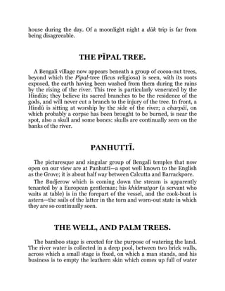 house during the day. Of a moonlight night a dāk trip is far from
being disagreeable.
THE PĪPAL TREE.
A Bengali village now appears beneath a group of cocoa-nut trees,
beyond which the Pīpal-tree (ficus religiosa) is seen, with its roots
exposed, the earth having been washed from them during the rains
by the rising of the river. This tree is particularly venerated by the
Hindūs; they believe its sacred branches to be the residence of the
gods, and will never cut a branch to the injury of the tree. In front, a
Hindū is sitting at worship by the side of the river; a charpāī, on
which probably a corpse has been brought to be burned, is near the
spot, also a skull and some bones: skulls are continually seen on the
banks of the river.
PANHUTTĪ.
The picturesque and singular group of Bengalī temples that now
open on our view are at Panhuttī—a spot well known to the English
as the Grove; it is about half way between Calcutta and Barrackpore.
The Budjerow which is coming down the stream is apparently
tenanted by a European gentleman; his khidmutgar (a servant who
waits at table) is in the forepart of the vessel, and the cook-boat is
astern—the sails of the latter in the torn and worn-out state in which
they are so continually seen.
THE WELL, AND PALM TREES.
The bamboo stage is erected for the purpose of watering the land.
The river water is collected in a deep pool, between two brick walls,
across which a small stage is fixed, on which a man stands, and his
business is to empty the leathern skin which comes up full of water
 