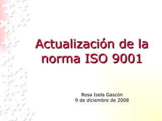 Actualización de la norma ISO 9001 Rosa Isela Gascón 9 de diciembre de 2008 