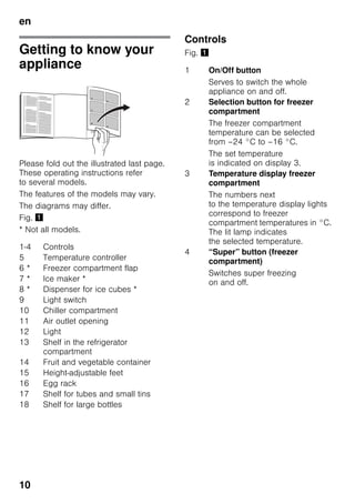 en
10
Getting to know your
appliance
Please fold out the illustrated last page.
These operating instructions refer
to several models.
The features of the models may vary.
The diagrams may differ.
Fig. !
* Not all models.
Controls
Fig. !
1-4 Controls
5 Temperature controller
6 * Freezer compartment flap
7 * Ice maker *
8 * Dispenser for ice cubes *
9 Light switch
10 Chiller compartment
11 Air outlet opening
12 Light
13 Shelf in the refrigerator
compartment
14 Fruit and vegetable container
15 Height-adjustable feet
16 Egg rack
17 Shelf for tubes and small tins
18 Shelf for large bottles
1 On/Off button
Serves to switch the whole
appliance on and off.
2 Selection button for freezer
compartment
The freezer compartment
temperature can be selected
from –24 °C to –16 °C.
The set temperature
is indicated on display 3.
3 Temperature display freezer
compartment
The numbers next
to the temperature display lights
correspond to freezer
compartment temperatures in °C.
The lit lamp indicates
the selected temperature.
4 “Super” button (freezer
compartment)
Switches super freezing
on and off.
 