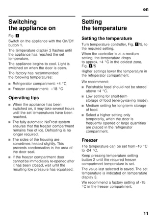 en
11
Switching
the appliance on
Fig. !
Switch on the appliance with the On/Off
button 1.
The temperature display 3 flashes until
the appliance has reached the set
temperature.
The appliance begins to cool. Light is
switched on when the door is open.
The factory has recommended
the following temperatures:
■ Refrigerator compartment: +4 °C
■ Freezer compartment: –18 °C
Operating tips
■ When the appliance has been
switched on, it may take several hours
until the set temperatures have been
reached.
■ The fully automatic NoFrost system
ensures that the freezer compartment
remains free of ice. Defrosting is no
longer required.
■ The sides of the housing are
sometimes heated slightly. This
prevents condensation in the area of
the door seal.
■ If the freezer compartment door
cannot be immediately re-opened after
it has been closed, wait until the
resulting low pressure has equalised.
Setting
the temperature
Setting the temperature
Turn temperature controller, Fig. !/5, to
the required setting.
When the controller is at a medium
setting, the temperature drops
to approx. +4 °C in the coldest zone.
Fig. !/5
Higher settings lower the temperature in
the refrigerator compartment.
We recommend:
■ Perishable food should not be stored
above +4 °C.
■ Low setting for short-term
storage of food (energy-saving mode).
■ Medium setting for long-term storage
of food.
■ Select a higher setting only
temporarily, when the door is
frequently opened or large quantities
are placed in the refrigerator
compartment.
Freezer
The temperature can be set from -16 °C
to -24 °C.
Keep pressing temperature setting
button 2 until the required freezer
compartment temperature is set.
The value last selected is saved. The set
temperature is indicated on temperature
display 3.
We recommend a factory setting of -18
°C in the freezer compartment.
 