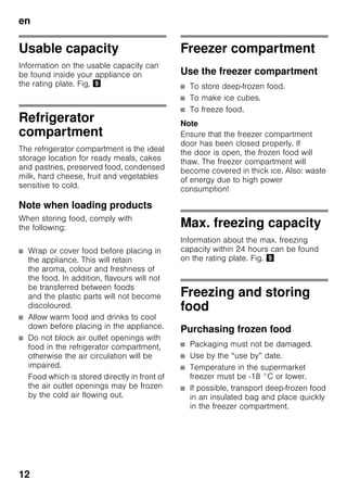 en
12
Usable capacity
Information on the usable capacity can
be found inside your appliance on
the rating plate. Fig. )
Refrigerator
compartment
The refrigerator compartment is the ideal
storage location for ready meals, cakes
and pastries, preserved food, condensed
milk, hard cheese, fruit and vegetables
sensitive to cold.
Note when loading products
When storing food, comply with
the following:
■ Wrap or cover food before placing in
the appliance. This will retain
the aroma, colour and freshness of
the food. In addition, flavours will not
be transferred between foods
and the plastic parts will not become
discoloured.
■ Allow warm food and drinks to cool
down before placing in the appliance.
■ Do not block air outlet openings with
food in the refrigerator compartment,
otherwise the air circulation will be
impaired.
Food which is stored directly in front of
the air outlet openings may be frozen
by the cold air flowing out.
Freezer compartment
Use the freezer compartment
■ To store deep-frozen food.
■ To make ice cubes.
■ To freeze food.
Note
Ensure that the freezer compartment
door has been closed properly. If
the door is open, the frozen food will
thaw. The freezer compartment will
become covered in thick ice. Also: waste
of energy due to high power
consumption!
Max. freezing capacity
Information about the max. freezing
capacity within 24 hours can be found
on the rating plate. Fig. )
Freezing and storing
food
Purchasing frozen food
■ Packaging must not be damaged.
■ Use by the “use by” date.
■ Temperature in the supermarket
freezer must be -18 °C or lower.
■ If possible, transport deep-frozen food
in an insulated bag and place quickly
in the freezer compartment.
 