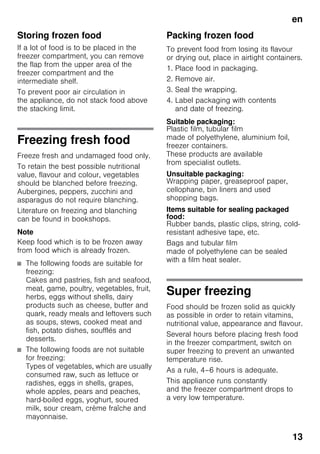 en
13
Storing frozen food
If a lot of food is to be placed in the
freezer compartment, you can remove
the flap from the upper area of the
freezer compartment and the
intermediate shelf.
To prevent poor air circulation in
the appliance, do not stack food above
the stacking limit.
Freezing fresh food
Freeze fresh and undamaged food only.
To retain the best possible nutritional
value, flavour and colour, vegetables
should be blanched before freezing.
Aubergines, peppers, zucchini and
asparagus do not require blanching.
Literature on freezing and blanching
can be found in bookshops.
Note
Keep food which is to be frozen away
from food which is already frozen.
■ The following foods are suitable for
freezing:
Cakes and pastries, fish and seafood,
meat, game, poultry, vegetables, fruit,
herbs, eggs without shells, dairy
products such as cheese, butter and
quark, ready meals and leftovers such
as soups, stews, cooked meat and
fish, potato dishes, soufflés and
desserts.
■ The following foods are not suitable
for freezing:
Types of vegetables, which are usually
consumed raw, such as lettuce or
radishes, eggs in shells, grapes,
whole apples, pears and peaches,
hard-boiled eggs, yoghurt, soured
milk, sour cream, crème fraîche and
mayonnaise.
Packing frozen food
To prevent food from losing its flavour
or drying out, place in airtight containers.
1. Place food in packaging.
2. Remove air.
3. Seal the wrapping.
4. Label packaging with contents
and date of freezing.
Suitable packaging:
Plastic film, tubular film
made of polyethylene, aluminium foil,
freezer containers.
These products are available
from specialist outlets.
Unsuitable packaging:
Wrapping paper, greaseproof paper,
cellophane, bin liners and used
shopping bags.
Items suitable for sealing packaged
food:
Rubber bands, plastic clips, string, cold-
resistant adhesive tape, etc.
Bags and tubular film
made of polyethylene can be sealed
with a film heat sealer.
Super freezing
Food should be frozen solid as quickly
as possible in order to retain vitamins,
nutritional value, appearance and flavour.
Several hours before placing fresh food
in the freezer compartment, switch on
super freezing to prevent an unwanted
temperature rise.
As a rule, 4–6 hours is adequate.
This appliance runs constantly
and the freezer compartment drops to
a very low temperature.
 