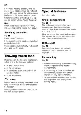 en
14
If the max. freezing capacity is to be
used, super freezing must be switched
on for 24 hours before the fresh produce
is placed in the freezer compartment.
Smaller quantities of food (up to 2 kg)
can be frozen without “super freezing”.
Note
When super freezing is switched on,
increased operating noises may occur.
Switching on and off
Fig. !
Press “super” button 4.
If the super freezing has been switched
on the button is lit.
Super freezing automatically switches off
after approx. 2½ days.
Thawing frozen food
Depending on the type and application,
select one of the following options:
■ at room temperature
■ in the refrigerator
■ in an electric oven, with/without fan
assisted hot-air
■ in the microwave
m Caution
Do not refreeze thawing or thawed food.
Only ready meals (boiled or fried) may
be refrozen.
No longer store the frozen produce for
the max. storage period.
Special features
(not all models)
Chiller compartment
Fig. !/10
The chiller compartment has lower
temperatures than the refrigerator
compartment. Even temperatures below
0 °C may occur.
Ideal for storing fish, meat and sausage.
Not suitable for lettuce and vegetables
and produce sensitive to cold.
Bottle shelf
Fig. $
Bottles can be stored securely on
the bottle shelf. The holder can be
adjusted.
Ice cube tray
Fig. %
1. Fill the ice cube tray ¾ full of drinking
water and place in the freezer
compartment.
2. If the ice tray is stuck to the freezer
compartment, loosen with a blunt
implement only (spoon-handle).
3. To loosen the ice cubes, twist the ice
tray slightly or hold briefly under
flowing water.
 