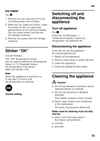 en
15
Ice maker
Fig. &
1. Remove the ice cube tray, fill ¾ full
of drinking water and re-insert.
2. When the ice cubes are frozen, rotate
the knobs on the ice cube trays
several times to the right and release.
The ice cubes loosen and fall into
the storage container.
3. Remove ice cubes from the storage
container.
Sticker “OK”
(not all models)
The “OK” temperature monitor
can be used to determine temperatures
below +4 °C. Gradually reduce
the temperature if the sticker
does not indicate “OK”.
Note
When the appliance is switched on,
it may take 12 hours until
the temperature is reached.
Correct setting
Switching off and
disconnecting the
appliance
Turn off appliance
Fig. !
Press the On/Off button 1.
Temperature display 3 goes out,
refrigeration unit switches off.
Disconnecting the appliance
If you do not use the appliance
for a prolonged period:
1. Switch off the appliance.
2. Pull out mains plug or switch off fuse.
3. Clean the appliance.
4. Leave the appliance door open.
Cleaning the appliance
m Caution
■ Do not use abrasive, chloride or acidic
cleaning agents or solvents.
■ Do not use scouring or abrasive
sponges.
The metallic surfaces could corrode.
■ Never clean shelves and containers
in the dishwasher.
The parts may become deformed!
Water used for cleaning must not drip
into the
■ slots in the front base area in
the freezer compartment,
■ controls,
■ and light.
 