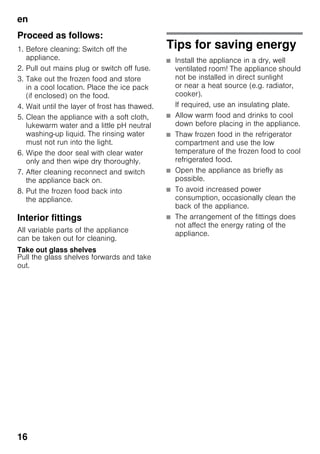 en
16
Proceed as follows:
1. Before cleaning: Switch off the
appliance.
2. Pull out mains plug or switch off fuse.
3. Take out the frozen food and store
in a cool location. Place the ice pack
(if enclosed) on the food.
4. Wait until the layer of frost has thawed.
5. Clean the appliance with a soft cloth,
lukewarm water and a little pH neutral
washing-up liquid. The rinsing water
must not run into the light.
6. Wipe the door seal with clear water
only and then wipe dry thoroughly.
7. After cleaning reconnect and switch
the appliance back on.
8. Put the frozen food back into
the appliance.
Interior fittings
All variable parts of the appliance
can be taken out for cleaning.
Take out glass shelves
Pull the glass shelves forwards and take
out.
Tips for saving energy
■ Install the appliance in a dry, well
ventilated room! The appliance should
not be installed in direct sunlight
or near a heat source (e.g. radiator,
cooker).
If required, use an insulating plate.
■ Allow warm food and drinks to cool
down before placing in the appliance.
■ Thaw frozen food in the refrigerator
compartment and use the low
temperature of the frozen food to cool
refrigerated food.
■ Open the appliance as briefly as
possible.
■ To avoid increased power
consumption, occasionally clean the
back of the appliance.
■ The arrangement of the fittings does
not affect the energy rating of the
appliance.
 