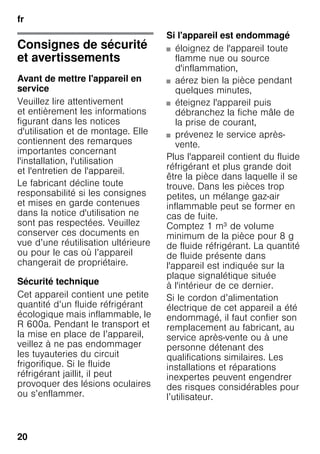 fr
20
Consignes de sécurité
et avertissements
Avant de mettre l'appareil en
service
Veuillez lire attentivement
et entièrement les informations
figurant dans les notices
d'utilisation et de montage. Elle
contiennent des remarques
importantes concernant
l'installation, l'utilisation
et l'entretien de l'appareil.
Le fabricant décline toute
responsabilité si les consignes
et mises en garde contenues
dans la notice d'utilisation ne
sont pas respectées. Veuillez
conserver ces documents en
vue d’une réutilisation ultérieure
ou pour le cas où l’appareil
changerait de propriétaire.
Sécurité technique
Cet appareil contient une petite
quantité d’un fluide réfrigérant
écologique mais inflammable, le
R 600a. Pendant le transport et
la mise en place de l’appareil,
veillez à ne pas endommager
les tuyauteries du circuit
frigorifique. Si le fluide
réfrigérant jaillit, il peut
provoquer des lésions oculaires
ou s’enflammer.
Si l'appareil est endommagé
■ éloignez de l'appareil toute
flamme nue ou source
d'inflammation,
■ aérez bien la pièce pendant
quelques minutes,
■ éteignez l'appareil puis
débranchez la fiche mâle de
la prise de courant,
■ prévenez le service après-
vente.
Plus l'appareil contient du fluide
réfrigérant et plus grande doit
être la pièce dans laquelle il se
trouve. Dans les pièces trop
petites, un mélange gaz-air
inflammable peut se former en
cas de fuite.
Comptez 1 m³ de volume
minimum de la pièce pour 8 g
de fluide réfrigérant. La quantité
de fluide présente dans
l'appareil est indiquée sur la
plaque signalétique située
à l'intérieur de ce dernier.
Si le cordon d’alimentation
électrique de cet appareil a été
endommagé, il faut confier son
remplacement au fabricant, au
service après-vente ou à une
personne détenant des
qualifications similaires. Les
installations et réparations
inexpertes peuvent engendrer
des risques considérables pour
l’utilisateur.
 
