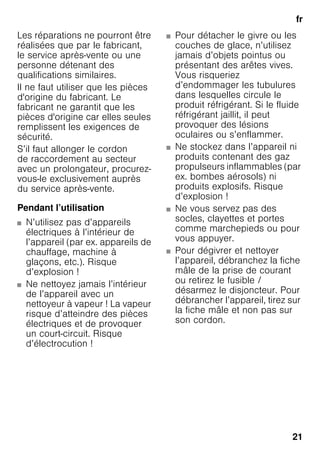 fr
21
Les réparations ne pourront être
réalisées que par le fabricant,
le service après-vente ou une
personne détenant des
qualifications similaires.
Il ne faut utiliser que les pièces
d'origine du fabricant. Le
fabricant ne garantit que les
pièces d'origine car elles seules
remplissent les exigences de
sécurité.
S’il faut allonger le cordon
de raccordement au secteur
avec un prolongateur, procurez-
vous-le exclusivement auprès
du service après-vente.
Pendant l’utilisation
■ N’utilisez pas d’appareils
électriques à l’intérieur de
l’appareil (par ex. appareils de
chauffage, machine à
glaçons, etc.). Risque
d’explosion !
■ Ne nettoyez jamais l’intérieur
de l’appareil avec un
nettoyeur à vapeur ! La vapeur
risque d’atteindre des pièces
électriques et de provoquer
un court-circuit. Risque
d’électrocution !
■ Pour détacher le givre ou les
couches de glace, n’utilisez
jamais d’objets pointus ou
présentant des arêtes vives.
Vous risqueriez
d’endommager les tubulures
dans lesquelles circule le
produit réfrigérant. Si le fluide
réfrigérant jaillit, il peut
provoquer des lésions
oculaires ou s’enflammer.
■ Ne stockez dans l’appareil ni
produits contenant des gaz
propulseurs inflammables (par
ex. bombes aérosols) ni
produits explosifs. Risque
d’explosion !
■ Ne vous servez pas des
socles, clayettes et portes
comme marchepieds ou pour
vous appuyer.
■ Pour dégivrer et nettoyer
l’appareil, débranchez la fiche
mâle de la prise de courant
ou retirez le fusible /
désarmez le disjoncteur. Pour
débrancher l’appareil, tirez sur
la fiche mâle et non pas sur
son cordon.
 