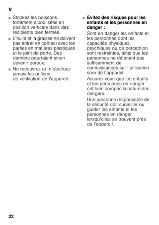 fr
22
■ Stockez les boissons
fortement alcoolisées en
position verticale dans des
récipients bien fermés.
■ L’huile et la graisse ne doivent
pas entrer en contact avec les
parties en matières plastiques
et le joint de porte. Ces
derniers pourraient sinon
devenir poreux.
■ Ne recouvrez et n’obstruez
jamais les orifices
de ventilation de l’appareil.
■ Évitez des risques pour les
enfants et les personnes en
danger :
Sont en danger les enfants et
les personnes dont les
capacités physiques,
psychiques ou de perception
sont restreintes, ainsi que les
personnes ne détenant pas
suffisamment de
connaissances sur l’utilisation
sûre de l’appareil.
Assurez-vous que les enfants
et les personnes en danger
ont bien compris la nature des
dangers.
Une personne responsable de
la sécurité doit surveiller ou
guider les enfants et les
personnes en danger
lorsqu’elles se trouvent près
de l’appareil.
 