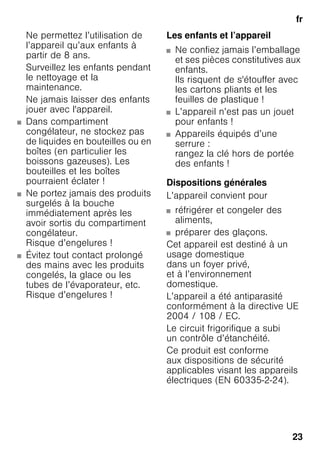 fr
23
Ne permettez l’utilisation de
l’appareil qu’aux enfants à
partir de 8 ans.
Surveillez les enfants pendant
le nettoyage et la
maintenance.
Ne jamais laisser des enfants
jouer avec l'appareil.
■ Dans compartiment
congélateur, ne stockez pas
de liquides en bouteilles ou en
boîtes (en particulier les
boissons gazeuses). Les
bouteilles et les boîtes
pourraient éclater !
■ Ne portez jamais des produits
surgelés à la bouche
immédiatement après les
avoir sortis du compartiment
congélateur.
Risque d’engelures !
■ Évitez tout contact prolongé
des mains avec les produits
congelés, la glace ou les
tubes de l’évaporateur, etc.
Risque d’engelures !
Les enfants et l’appareil
■ Ne confiez jamais l’emballage
et ses pièces constitutives aux
enfants.
Ils risquent de s'étouffer avec
les cartons pliants et les
feuilles de plastique !
■ L’appareil n’est pas un jouet
pour enfants !
■ Appareils équipés d’une
serrure :
rangez la clé hors de portée
des enfants !
Dispositions générales
L’appareil convient pour
■ réfrigérer et congeler des
aliments,
■ préparer des glaçons.
Cet appareil est destiné à un
usage domestique
dans un foyer privé,
et à l’environnement
domestique.
L’appareil a été antiparasité
conformément à la directive UE
2004 / 108 / EC.
Le circuit frigorifique a subi
un contrôle d’étanchéité.
Ce produit est conforme
aux dispositions de sécurité
applicables visant les appareils
électriques (EN 60335-2-24).
 