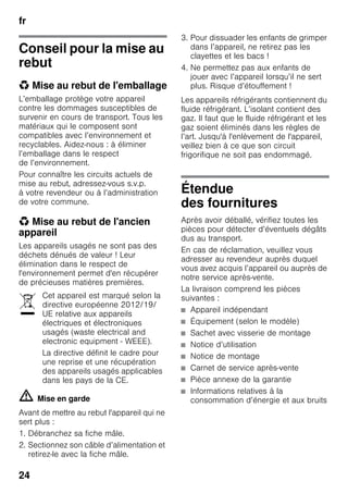 fr
24
Conseil pour la mise au
rebut
* Mise au rebut de l'emballage
L’emballage protège votre appareil
contre les dommages susceptibles de
survenir en cours de transport. Tous les
matériaux qui le composent sont
compatibles avec l’environnement et
recyclables. Aidez-nous : à éliminer
l’emballage dans le respect
de l’environnement.
Pour connaître les circuits actuels de
mise au rebut, adressez-vous s.v.p.
à votre revendeur ou à l’administration
de votre commune.
* Mise au rebut de l'ancien
appareil
Les appareils usagés ne sont pas des
déchets dénués de valeur ! Leur
élimination dans le respect de
l'environnement permet d'en récupérer
de précieuses matières premières.
m Mise en garde
Avant de mettre au rebut l'appareil qui ne
sert plus :
1. Débranchez sa fiche mâle.
2. Sectionnez son câble d’alimentation et
retirez-le avec la fiche mâle.
3. Pour dissuader les enfants de grimper
dans l’appareil, ne retirez pas les
clayettes et les bacs !
4. Ne permettez pas aux enfants de
jouer avec l’appareil lorsqu’il ne sert
plus. Risque d’étouffement !
Les appareils réfrigérants contiennent du
fluide réfrigérant. L’isolant contient des
gaz. Il faut que le fluide réfrigérant et les
gaz soient éliminés dans les règles de
l’art. Jusqu'à l'enlèvement de l'appareil,
veillez bien à ce que son circuit
frigorifique ne soit pas endommagé.
Étendue
des fournitures
Après avoir déballé, vérifiez toutes les
pièces pour détecter d’éventuels dégâts
dus au transport.
En cas de réclamation, veuillez vous
adresser au revendeur auprès duquel
vous avez acquis l’appareil ou auprès de
notre service après-vente.
La livraison comprend les pièces
suivantes :
■ Appareil indépendant
■ Équipement (selon le modèle)
■ Sachet avec visserie de montage
■ Notice d’utilisation
■ Notice de montage
■ Carnet de service après-vente
■ Pièce annexe de la garantie
■ Informations relatives à la
consommation d’énergie et aux bruits
Cet appareil est marqué selon la
directive européenne 2012/19/
UE relative aux appareils
électriques et électroniques
usagés (waste electrical and
electronic equipment - WEEE).
La directive définit le cadre pour
une reprise et une récupération
des appareils usagés applicables
dans les pays de la CE.
 