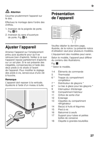 fr
27
m Attention
Couchez prudemment l’appareil sur
le dos.
Effectuez le montage dans l’ordre des
chiffres.
1. Inversion de la poignée de porte.
Fig. */B
2. Inversion du sens d’ouverture
de porte. Fig. */A
Ajuster l’appareil
Amenez l’appareil sur l’emplacement
prévu puis ajustez-le pour qu’il se
retrouve bien d’aplomb. Veillez à ce que
l’appareil repose parfaitement d’aplomb
sur un sol plan. Si le sol présente des
inégalités, compensez-les à l’aide des
deux pieds à vis situés à l’avant
de l’appareil. Pour modifier le réglage
des pieds à vis, servez-vous d’une clé
à fourche.
Remarque
L’appareil doit reposer à la verticale.
Ajustez-le à l’aide d’un niveau à bulle.
Présentation
de l’appareil
Veuillez déplier la dernière page,
illustrée, de la notice. La présente notice
d’utilisation vaut pour plusieurs modèles.
L’équipement des modèles peut varier.
Selon le modèle, l’appareil peut différer
du contenu des illustrations.
Fig. !
* Selon le modèle.
1-4 Éléments de commande
5 Thermostat
6 * Trappe du compartiment
congélateur
7 * Distributeur de glaçons *
8 * Le bac à glace pour les glaçons *
9 Interrupteur d'éclairage
10 Compartiment fraîcheur
11 Orifice de sortie d’air
12 Eclairage
13 Clayettes du compartiment
réfrigérateur
14 Bac(s) à fruits et légumes
15 Pied à vis
16 Balconnet à oeufs
17 Support pour tubes et petites
boîtes de conserve
18 Clayette à grandes bouteilles
 