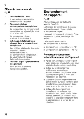 fr
28
Éléments de commande
Fig. ! Enclenchement
de l’appareil
Fig. !
Allumez l’appareil par la touche
Marche / Arrêt 1.
L’affichage de température 3 clignote
tant que l’appareil n’a pas atteint
la température réglée.
L’appareil commence à réfrigérer. Porte
en position ouverte, l’éclairage est
allumé.
Le fabricant recommande
les températures suivantes :
■ Compartiment réfrigérateur : +4 °C
■ Compartiment congélateur : –18 °C
Remarques concernant
le fonctionnement de l’appareil
■ Après son allumage, l’appareil peut
avoir besoin de plusieurs heures pour
atteindre les températures réglées.
■ Grâce au système NoFrost
entièrement automatique,
le compartiment congélateur ne se
couvre pas de givre. Il n’est plus
nécessaire de dégivrer.
■ L’appareil chauffe légèrement une
partie de ses surfaces frontales pour
empêcher une condensation d’eau
dans la zone du joint de porte.
■ Si la porte du compartiment
congélateur ne se laisse pas
immédiatement rouvrir après l’avoir
fermée, attendez un moment pour
laisser à la dépression régnant dans
le compartiment le temps de se
résorber.
1 Touche Marche / Arrêt
Il sert à allumer et éteindre
l'ensemble de l'appareil.
2 Touche de réglage
du compartiment congélateur
La température du compartiment
congélateur se laisse régler entre
–24 °C et –16 °C.
La température réglée
s'affiche à l'indicateur 3.
3 Affichage de la température
régnant dans le compartiment
congélateur
Les chiffres situés près des petits
voyants indiquent
les températures °C
du compartiment congélateur.
Le voyant allumé indique
la température ajustée.
4 Touche « Super » (compartiment
congélateur)
Pour allumer et éteindre
la supercongélation.
 