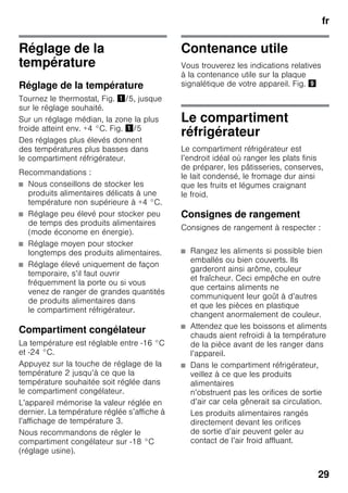 fr
29
Réglage de la
température
Réglage de la température
Tournez le thermostat, Fig. !/5, jusque
sur le réglage souhaité.
Sur un réglage médian, la zone la plus
froide atteint env. +4 °C. Fig. !/5
Des réglages plus élevés donnent
des températures plus basses dans
le compartiment réfrigérateur.
Recommandations :
■ Nous conseillons de stocker les
produits alimentaires délicats à une
température non supérieure à +4 °C.
■ Réglage peu élevé pour stocker peu
de temps des produits alimentaires
(mode économe en énergie).
■ Réglage moyen pour stocker
longtemps des produits alimentaires.
■ Réglage élevé uniquement de façon
temporaire, s’il faut ouvrir
fréquemment la porte ou si vous
venez de ranger de grandes quantités
de produits alimentaires dans
le compartiment réfrigérateur.
Compartiment congélateur
La température est réglable entre -16 °C
et -24 °C.
Appuyez sur la touche de réglage de la
température 2 jusqu’à ce que la
température souhaitée soit réglée dans
le compartiment congélateur.
L’appareil mémorise la valeur réglée en
dernier. La température réglée s’affiche à
l’affichage de température 3.
Nous recommandons de régler le
compartiment congélateur sur -18 °C
(réglage usine).
Contenance utile
Vous trouverez les indications relatives
à la contenance utile sur la plaque
signalétique de votre appareil. Fig. )
Le compartiment
réfrigérateur
Le compartiment réfrigérateur est
l’endroit idéal où ranger les plats finis
de préparer, les pâtisseries, conserves,
le lait condensé, le fromage dur ainsi
que les fruits et légumes craignant
le froid.
Consignes de rangement
Consignes de rangement à respecter :
■ Rangez les aliments si possible bien
emballés ou bien couverts. Ils
garderont ainsi arôme, couleur
et fraîcheur. Ceci empêche en outre
que certains aliments ne
communiquent leur goût à d’autres
et que les pièces en plastique
changent anormalement de couleur.
■ Attendez que les boissons et aliments
chauds aient refroidi à la température
de la pièce avant de les ranger dans
l’appareil.
■ Dans le compartiment réfrigérateur,
veillez à ce que les produits
alimentaires
n’obstruent pas les orifices de sortie
d’air car cela gênerait sa circulation.
Les produits alimentaires rangés
directement devant les orifices
de sortie d’air peuvent geler au
contact de l’air froid affluant.
 