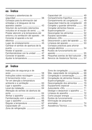 es Índice
Consejos y advertencias de
seguridad ............................................... 38
Consejos para la eliminación del
embalaje y el desguace de los
aparatos usados .................................. 43
Volumen de suministro (elementos
incluidos en el equipo de serie) ....... 44
Prestar atención a la temperatura del
entorno y la ventilación del aparato . 44
Conectar el aparato a la red
eléctrica ................................................. 45
Lugar de emplazamiento .................... 45
Cambiar el sentido de apertura de la
puerta ..................................................... 46
Nivelar el aparato ................................. 46
Familiarizándose con la unidad ........ 47
Conectar el aparato ............................. 48
Ajustar la temperatura ......................... 48
Capacidad útil ...................................... 49
Compartimento frigorífico ................... 49
Compartimento de congelación ....... 49
Capacidad máxima de congelación 49
Congelar y guardar alimentos ........... 50
Congelar alimentos frescos ............... 50
Supercongelación ................................ 51
Descongelar los alimentos ................ 52
Equipos opcionales ............................. 52
Adhesivo «OK» ..................................... 53
Desconexión y paro del aparato ...... 53
Limpieza del aparato ........................... 53
Consejos prácticos para ahorrar
energía eléctrica .................................. 54
Ruidos de funcionamiento del
aparato ................................................... 55
Pequeñas averías de fácil solución . 56
Servicio de Asistencia Técnica ......... 57
pt Índice
Instruções de segurança e de
aviso ....................................................... 58
Instruções sobre reciclagem ............. 62
O fornecimento inclui .......................... 62
Ter em atenção a temperatura
ambiente e a ventilação ..................... 63
Ligar o aparelho ................................... 63
Local da instalação ............................. 64
Alteração do sentido de abertura da
porta ....................................................... 64
Alinhar o aparelho ............................... 65
Familiarização com o aparelho ......... 65
Ligar o aparelho ................................... 66
Regular a temperatura ........................ 67
Capacidade útil .................................... 67
Zona de refrigeração .......................... 67
Zona de congelação ........................... 68
Máx. capacidade de congelação ..... 68
Congelação e conservação ............... 68
Congelação de alimentos frescos .... 69
Supercongelação ................................. 70
Descongelação dos alimentos ......... 70
Equipamento especial ........................ 70
Autocolante «OK» ................................ 71
Desligar e desactivar o aparelho ..... 71
Limpeza do aparelho .......................... 72
Como poupar energia ........................ 73
Ruídos de funcionamento .................. 73
Eliminação de pequenas
anomalias .............................................. 74
Assistência Técnica ............................. 75
 