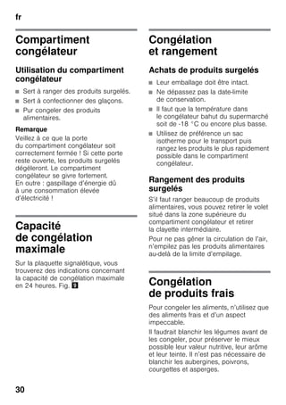 fr
30
Compartiment
congélateur
Utilisation du compartiment
congélateur
■ Sert à ranger des produits surgelés.
■ Sert à confectionner des glaçons.
■ Pur congeler des produits
alimentaires.
Remarque
Veillez à ce que la porte
du compartiment congélateur soit
correctement fermée ! Si cette porte
reste ouverte, les produits surgelés
dégèleront. Le compartiment
congélateur se givre fortement.
En outre : gaspillage d’énergie dû
à une consommation élevée
d’électricité !
Capacité
de congélation
maximale
Sur la plaquette signalétique, vous
trouverez des indications concernant
la capacité de congélation maximale
en 24 heures. Fig. )
Congélation
et rangement
Achats de produits surgelés
■ Leur emballage doit être intact.
■ Ne dépassez pas la date-limite
de conservation.
■ Il faut que la température dans
le congélateur bahut du supermarché
soit de -18 °C ou encore plus basse.
■ Utilisez de préférence un sac
isotherme pour le transport puis
rangez les produits le plus rapidement
possible dans le compartiment
congélateur.
Rangement des produits
surgelés
S’il faut ranger beaucoup de produits
alimentaires, vous pouvez retirer le volet
situé dans la zone supérieure du
compartiment congélateur et retirer
la clayette intermédiaire.
Pour ne pas gêner la circulation de l’air,
n’empilez pas les produits alimentaires
au-delà de la limite d’empilage.
Congélation
de produits frais
Pour congeler les aliments, n’utilisez que
des aliments frais et d’un aspect
impeccable.
Il faudrait blanchir les légumes avant de
les congeler, pour préserver le mieux
possible leur valeur nutritive, leur arôme
et leur teinte. Il n’est pas nécessaire de
blanchir les aubergines, poivrons,
courgettes et asperges.
 