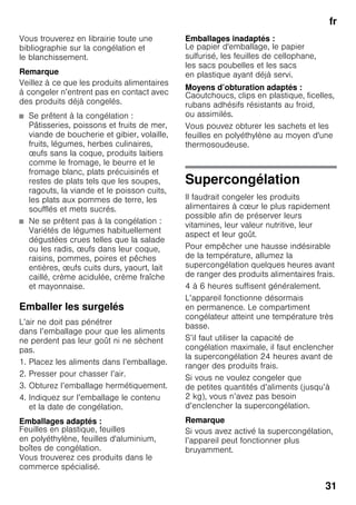 fr
31
Vous trouverez en librairie toute une
bibliographie sur la congélation et
le blanchissement.
Remarque
Veillez à ce que les produits alimentaires
à congeler n’entrent pas en contact avec
des produits déjà congelés.
■ Se prêtent à la congélation :
Pâtisseries, poissons et fruits de mer,
viande de boucherie et gibier, volaille,
fruits, légumes, herbes culinaires,
œufs sans la coque, produits laitiers
comme le fromage, le beurre et le
fromage blanc, plats précuisinés et
restes de plats tels que les soupes,
ragouts, la viande et le poisson cuits,
les plats aux pommes de terre, les
soufflés et mets sucrés.
■ Ne se prêtent pas à la congélation :
Variétés de légumes habituellement
dégustées crues telles que la salade
ou les radis, œufs dans leur coque,
raisins, pommes, poires et pêches
entières, œufs cuits durs, yaourt, lait
caillé, crème acidulée, crème fraîche
et mayonnaise.
Emballer les surgelés
L’air ne doit pas pénétrer
dans l’emballage pour que les aliments
ne perdent pas leur goût ni ne sèchent
pas.
1. Placez les aliments dans l’emballage.
2. Presser pour chasser l’air.
3. Obturez l’emballage hermétiquement.
4. Indiquez sur l’emballage le contenu
et la date de congélation.
Emballages adaptés :
Feuilles en plastique, feuilles
en polyéthylène, feuilles d'aluminium,
boîtes de congélation.
Vous trouverez ces produits dans le
commerce spécialisé.
Emballages inadaptés :
Le papier d'emballage, le papier
sulfurisé, les feuilles de cellophane,
les sacs poubelles et les sacs
en plastique ayant déjà servi.
Moyens d’obturation adaptés :
Caoutchoucs, clips en plastique, ficelles,
rubans adhésifs résistants au froid,
ou assimilés.
Vous pouvez obturer les sachets et les
feuilles en polyéthylène au moyen d'une
thermosoudeuse.
Supercongélation
Il faudrait congeler les produits
alimentaires à cœur le plus rapidement
possible afin de préserver leurs
vitamines, leur valeur nutritive, leur
aspect et leur goût.
Pour empêcher une hausse indésirable
de la température, allumez la
supercongélation quelques heures avant
de ranger des produits alimentaires frais.
4 à 6 heures suffisent généralement.
L’appareil fonctionne désormais
en permanence. Le compartiment
congélateur atteint une température très
basse.
S’il faut utiliser la capacité de
congélation maximale, il faut enclencher
la supercongélation 24 heures avant de
ranger des produits frais.
Si vous ne voulez congeler que
de petites quantités d’aliments (jusqu’à
2 kg), vous n’avez pas besoin
d’enclencher la supercongélation.
Remarque
Si vous avez activé la supercongélation,
l’appareil peut fonctionner plus
bruyamment.
 