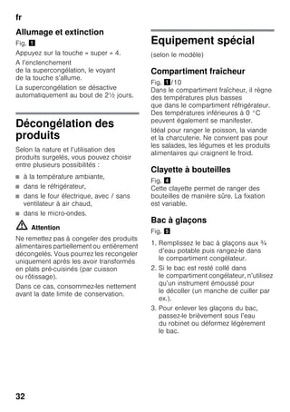 fr
32
Allumage et extinction
Fig. !
Appuyez sur la touche « super » 4.
A l’enclenchement
de la supercongélation, le voyant
de la touche s’allume.
La supercongélation se désactive
automatiquement au bout de 2½ jours.
Décongélation des
produits
Selon la nature et l’utilisation des
produits surgelés, vous pouvez choisir
entre plusieurs possibilités :
■ à la température ambiante,
■ dans le réfrigérateur,
■ dans le four électrique, avec / sans
ventilateur à air chaud,
■ dans le micro-ondes.
m Attention
Ne remettez pas à congeler des produits
alimentaires partiellement ou entièrement
décongelés. Vous pourrez les recongeler
uniquement après les avoir transformés
en plats pré-cuisinés (par cuisson
ou rôtissage).
Dans ce cas, consommez-les nettement
avant la date limite de conservation.
Equipement spécial
(selon le modèle)
Compartiment fraîcheur
Fig. !/10
Dans le compartiment fraîcheur, il règne
des températures plus basses
que dans le compartiment réfrigérateur.
Des températures inférieures à 0 °C
peuvent également se manifester.
Idéal pour ranger le poisson, la viande
et la charcuterie. Ne convient pas pour
les salades, les légumes et les produits
alimentaires qui craignent le froid.
Clayette à bouteilles
Fig. $
Cette clayette permet de ranger des
bouteilles de manière sûre. La fixation
est variable.
Bac à glaçons
Fig. %
1. Remplissez le bac à glaçons aux ¾
d’eau potable puis rangez-le dans
le compartiment congélateur.
2. Si le bac est resté collé dans
le compartiment congélateur, n’utilisez
qu’un instrument émoussé pour
le décoller (un manche de cuiller par
ex.).
3. Pour enlever les glaçons du bac,
passez-le brièvement sous l’eau
du robinet ou déformez légèrement
le bac.
 