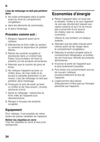 fr
34
L’eau de nettoyage ne doit pas pénétrer
dans
■ les ouïes aménagées dans la partie
avant du fond du compartiment
congélateur,
■ dans les éléments de commande,
■ et dans l’éclairage.
Procédez comme suit :
1. Éteignez l’appareil avant de le
nettoyer.
2. Débranchez la fiche mâle du secteur
ou ramenez le disjoncteur en position
éteinte.
3. Retirez les produits surgelés et
stockez-les dans un endroit frais.
Posez l’accumulateur de froid (si
présent) sur les produits alimentaires.
4. Attendez que la couche de givre ait
fondu.
5. Ne nettoyez l’appareil qu’avec un
chiffon doux, de l’eau tiède et du
produit à vaisselle présentant un pH
neutre. L’eau de nettoyage ne doit pas
pénétrer dans l’éclairage.
6. N’essuyez le joint de porte qu’avec
un chiffon et de l’eau propre ; ensuite,
séchez-le à fond.
7. Après le nettoyage : rebranchez la
fiche mâle de l’appareil puis
réenclenchez-le.
8. Rangez à nouveau les produits
congelés.
Equipement
Pour nettoyer, il est possible de retirer
toutes les pièces variables de l’appareil.
Retirer les clayettes en verre
Tirez les clayettes en verre à vous puis
extrayez-les.
Economies d’énergie
■ Placez l’appareil dans un local sec
et aérable. Veillez à ce que l’appareil
ne soit pas directement exposé aux
rayons solaires et qu’il ne se trouve
pas à proximité d’une source
de chaleur (par ex. radiateur,
cuisinière).
Utilisez le cas échéant une plaque
isolante.
■ Attendez que les plats chauds aient
refroidi avant de les ranger dans
le compartiment congélateur.
■ Déposez le produit congelé dans le
compartiment réfrigérateur et profitez
de son froid pour refroidir les produits
alimentaires.
■ N’ouvrez la porte de l’appareil que
le plus brièvement possible.
■ Pour éviter une consommation accrue
de courant, nettoyez
occasionnellement le dos de
l’appareil.
■ L'agencement des pièces
d'équipement n'influe pas sur l'énergie
absorbée par l'appareil.
 