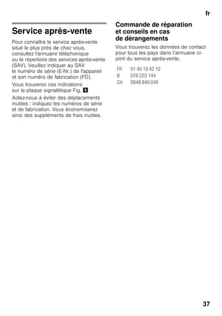 fr
37
Service après-vente
Pour connaître le service après-vente
situé le plus près de chez vous,
consultez l'annuaire téléphonique
ou le répertoire des services après-vente
(SAV). Veuillez indiquer au SAV
le numéro de série (E-Nr.) de l'appareil
et son numéro de fabrication (FD).
Vous trouverez ces indications
sur la plaque signalétique Fig. )
Aidez-nous à éviter des déplacements
inutiles : indiquez les numéros de série
et de fabrication. Vous économiserez
ainsi des suppléments de frais inutiles.
Commande de réparation
et conseils en cas
de dérangements
Vous trouverez les données de contact
pour tous les pays dans l’annuaire ci-
joint du service après-vente.
FR 01 40 10 42 10
B 070 222 144
CH 0848 840 040
 