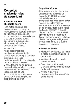 es
38
esÍndiceesInstruccionesdeuso
Consejos
y advertencias
de seguridad
Antes de emplear
el aparato nuevo
¡Lea detenidamente las
instrucciones de uso y de
montaje de su aparato! En éstas
se facilitan informaciones
y consejos importantes relativos
a su seguridad personal,
así como a la instalación,
el manejo y el cuidado
correctos del mismo.
El fabricante
no se responsabiliza
en absoluto de eventuales
daños y perjuicios que pudieran
producirse en caso
de incumplimiento por parte del
usuario de los consejos
y advertencias de seguridad
que se facilitan en las presentes
instrucciones. Guarde las
instrucciones de uso
y de montaje para ulteriores
consultas o para un posible
propietario posterior.
Seguridad técnica
El presente aparato incorpora
una pequeña cantidad de
isobután (R 600a), un gas
natural de elevada
compatibilidad medioambiental,
aunque es inflamable. Al
efectuar la instalación y montaje
de la unidad, deberá prestarse
particular atención a que el
circuito de frío no sufra ningún
tipo de daño o desperfecto.
Tenga presente que la salida a
chorro del agente refrigerante
puede inflamarse o provocar
lesiones en los ojos.
En caso de daños
■ Mantener las fuentes de fuego
o focos de ignición alejados
del aparato.
■ Ventilar el recinto durante
varios minutos.
■ Desconectar el aparato
y extraer el cable de conexión
de la red eléctrica.
■ Avisar al Servicio
de Asistencia Técnica Oficial
de la marca.
 