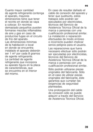 es
39
Cuanto mayor cantidad
de agente refrigerante contenga
el aparato, mayores
dimensiones tiene que tener
el recinto en donde se vaya
a colocar. En recintos
demasiado pequeños pueden
formarse mezclas inflamables
de aire y gas en caso de
producirse fugas en el circuito
de frío del aparato.
Las dimensiones mínimas
de la habitación o local
en donde se encuentra
instalado el aparato deberán
ser 1 m³ por cada 8 gramos
de agente refrigerante.
La cantidad de agente
refrigerante que incorpora
su aparato figura en la placa
de características, que
se encuentra en el interior
del mismo.
En caso de resultar dañado el
cable de conexión del aparato y
tener que sustituirlo, estos
trabajos sólo podrán ser
ejecutados por electricistas,
técnicos del Servicio de
Asistencia Técnica Oficial de la
marca o personas con una
cualificación profesional similar.
La instalación o reparación
efectuadas de modo erróneo
o incorrecto pueden implicar
serios peligros para el usuario.
Las reparaciones que fuera
necesario efectuar sólo podrán
ser ejecutadas por electricistas,
técnicos del Servicio de
Asistencia Técnica Oficial de la
marca o personas con una
cualificación profesional similar.
Sólo podrán utilizarse piezas
originales del fabricante. Sólo
en el caso de utilizar piezas
originales del fabricante, éste
garantiza que cumplan las
exigencias de seguridad
planteadas.
Una prolongación del cable
de conexión sólo se puede
adquirir a través del Servicio
de Asistencia Técnica Oficial.
 