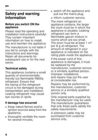 en
4
enTable of ContentsenInstructionforUse
Safety and warning
information
Before you switch ON the
appliance
Please read the operating and
installation instructions carefully!
They contain important
information on how to install,
use and maintain the appliance.
The manufacturer is not liable if
you fail to comply with the
instructions and warnings.
Retain all documents for
subsequent use or for the next
owner.
Technical safety
This appliance contains a small
quantity of environmentally-
friendly but flammable R600a
refrigerant. Ensure that
the tubing of the refrigerant
circuit is not damaged during
transportation and installation.
Leaking refrigerant may cause
eye injuries or ignite.
If damage has occurred
■ Keep naked flames and/or
ignition sources away from the
appliance,
■ thoroughly ventilate the room
for several minutes,
■ switch off the appliance and
pull out the mains plug,
■ inform customer service.
The more refrigerant an
appliance contains, the larger
the room must be in which the
appliance is situated. Leaking
refrigerant can form a
flammable gas-air mixture in
rooms which are too small.
The room must be at least 1 m³
per 8 g of refrigerant. The
amount of refrigerant in your
appliance is indicated on the
rating plate inside the appliance.
If the power cord of this
appliance is damaged, it must
be replaced by the
manufacturer, customer service
or a similarly qualified person.
Improper installations
and repairs may put the user
at considerable risk.
Repairs may be performed by
the manufacturer, customer
service or a similarly qualified
person only.
Only original parts supplied by
the manufacturer may be used.
The manufacturer guarantees
that only these parts satisfy the
safety requirements.
A extension cable may be
purchased from customer
service only.
 