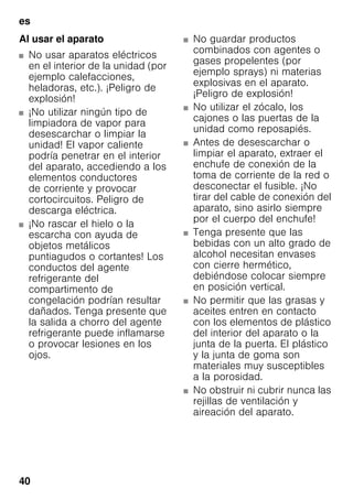 es
40
Al usar el aparato
■ No usar aparatos eléctricos
en el interior de la unidad (por
ejemplo calefacciones,
heladoras, etc.). ¡Peligro de
explosión!
■ ¡No utilizar ningún tipo de
limpiadora de vapor para
desescarchar o limpiar la
unidad! El vapor caliente
podría penetrar en el interior
del aparato, accediendo a los
elementos conductores
de corriente y provocar
cortocircuitos. Peligro de
descarga eléctrica.
■ ¡No rascar el hielo o la
escarcha con ayuda de
objetos metálicos
puntiagudos o cortantes! Los
conductos del agente
refrigerante del
compartimento de
congelación podrían resultar
dañados. Tenga presente que
la salida a chorro del agente
refrigerante puede inflamarse
o provocar lesiones en los
ojos.
■ No guardar productos
combinados con agentes o
gases propelentes (por
ejemplo sprays) ni materias
explosivas en el aparato.
¡Peligro de explosión!
■ No utilizar el zócalo, los
cajones o las puertas de la
unidad como reposapiés.
■ Antes de desescarchar o
limpiar el aparato, extraer el
enchufe de conexión de la
toma de corriente de la red o
desconectar el fusible. ¡No
tirar del cable de conexión del
aparato, sino asirlo siempre
por el cuerpo del enchufe!
■ Tenga presente que las
bebidas con un alto grado de
alcohol necesitan envases
con cierre hermético,
debiéndose colocar siempre
en posición vertical.
■ No permitir que las grasas y
aceites entren en contacto
con los elementos de plástico
del interior del aparato o la
junta de la puerta. El plástico
y la junta de goma son
materiales muy susceptibles
a la porosidad.
■ No obstruir ni cubrir nunca las
rejillas de ventilación y
aireación del aparato.
 