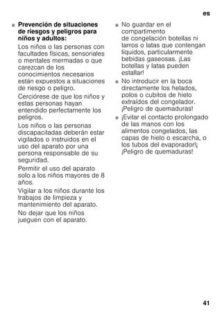 es
41
■ Prevención de situaciones
de riesgos y peligros para
niños y adultos:
Los niños o las personas con
facultades físicas, sensoriales
o mentales mermadas o que
carezcan de los
conocimientos necesarios
están expuestos a situaciones
de riesgo o peligro.
Cerciórese de que los niños y
estas personas hayan
entendido perfectamente los
peligros.
Los niños o las personas
discapacitadas deberán estar
vigilados o instruidos en el
uso del aparato por una
persona responsable de su
seguridad.
Permitir el uso del aparato
solo a los niños mayores de 8
años.
Vigilar a los niños durante los
trabajos de limpieza y
mantenimiento del aparato.
No dejar que los niños
jueguen con el aparato.
■ No guardar en el
compartimento
de congelación botellas ni
tarros o latas que contengan
líquidos, particularmente
bebidas gaseosas. ¡Las
botellas y latas pueden
estallar!
■ No introducir en la boca
directamente los helados,
polos o cubitos de hielo
extraídos del congelador.
¡Peligro de quemaduras!
■ ¡Evitar el contacto prolongado
de las manos con los
alimentos congelados, las
capas de hielo o escarcha, o
los tubos del evaporador!¡
¡Peligro de quemaduras!
 