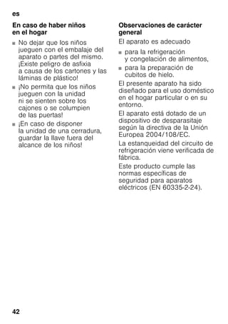 es
42
En caso de haber niños
en el hogar
■ No dejar que los niños
jueguen con el embalaje del
aparato o partes del mismo.
¡Existe peligro de asfixia
a causa de los cartones y las
láminas de plástico!
■ ¡No permita que los niños
jueguen con la unidad
ni se sienten sobre los
cajones o se columpien
de las puertas!
■ ¡En caso de disponer
la unidad de una cerradura,
guardar la llave fuera del
alcance de los niños!
Observaciones de carácter
general
El aparato es adecuado
■ para la refrigeración
y congelación de alimentos,
■ para la preparación de
cubitos de hielo.
El presente aparato ha sido
diseñado para el uso doméstico
en el hogar particular o en su
entorno.
El aparato está dotado de un
dispositivo de desparasitaje
según la directiva de la Unión
Europea 2004/108/EC.
La estanqueidad del circuito de
refrigeración viene verificada de
fábrica.
Este producto cumple las
normas específicas de
seguridad para aparatos
eléctricos (EN 60335-2-24).
 