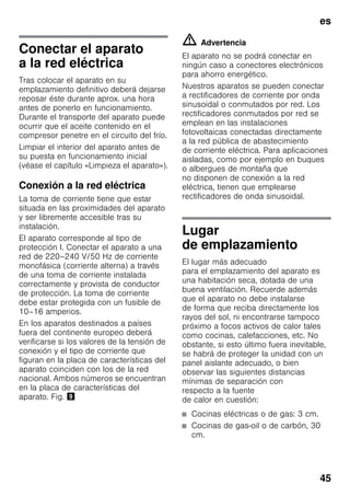 es
45
Conectar el aparato
a la red eléctrica
Tras colocar el aparato en su
emplazamiento definitivo deberá dejarse
reposar éste durante aprox. una hora
antes de ponerlo en funcionamiento.
Durante el transporte del aparato puede
ocurrir que el aceite contenido en el
compresor penetre en el circuito del frío.
Limpiar el interior del aparato antes de
su puesta en funcionamiento inicial
(véase el capítulo «Limpieza el aparato»).
Conexión a la red eléctrica
La toma de corriente tiene que estar
situada en las proximidades del aparato
y ser libremente accesible tras su
instalación.
El aparato corresponde al tipo de
protección I. Conectar el aparato a una
red de 220–240 V/50 Hz de corriente
monofásica (corriente alterna) a través
de una toma de corriente instalada
correctamente y provista de conductor
de protección. La toma de corriente
debe estar protegida con un fusible de
10–16 amperios.
En los aparatos destinados a países
fuera del continente europeo deberá
verificarse si los valores de la tensión de
conexión y el tipo de corriente que
figuran en la placa de características del
aparato coinciden con los de la red
nacional. Ambos números se encuentran
en la placa de características del
aparato. Fig. )
m Advertencia
El aparato no se podrá conectar en
ningún caso a conectores electrónicos
para ahorro energético.
Nuestros aparatos se pueden conectar
a rectificadores de corriente por onda
sinusoidal o conmutados por red. Los
rectificadores conmutados por red se
emplean en las instalaciones
fotovoltaicas conectadas directamente
a la red pública de abastecimiento
de corriente eléctrica. Para aplicaciones
aisladas, como por ejemplo en buques
o albergues de montaña que
no disponen de conexión a la red
eléctrica, tienen que emplearse
rectificadores de onda sinusoidal.
Lugar
de emplazamiento
El lugar más adecuado
para el emplazamiento del aparato es
una habitación seca, dotada de una
buena ventilación. Recuerde además
que el aparato no debe instalarse
de forma que reciba directamente los
rayos del sol, ni encontrarse tampoco
próximo a focos activos de calor tales
como cocinas, calefacciones, etc. No
obstante, si esto último fuera inevitable,
se habrá de proteger la unidad con un
panel aislante adecuado, o bien
observar las siguientes distancias
mínimas de separación con
respecto a la fuente
de calor en cuestión:
■ Cocinas eléctricas o de gas: 3 cm.
■ Cocinas de gas-oil o de carbón, 30
cm.
 