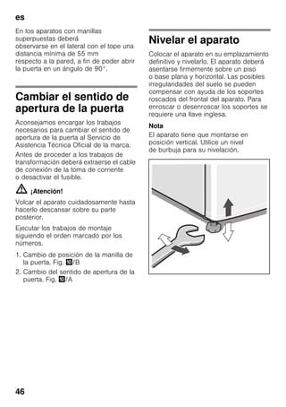 es
46
En los aparatos con manillas
superpuestas deberá
observarse en el lateral con el tope una
distancia mínima de 55 mm
respecto a la pared, a fin de poder abrir
la puerta en un ángulo de 90°.
Cambiar el sentido de
apertura de la puerta
Aconsejamos encargar los trabajos
necesarios para cambiar el sentido de
apertura de la puerta al Servicio de
Asistencia Técnica Oficial de la marca.
Antes de proceder a los trabajos de
transformación deberá extraerse el cable
de conexión de la toma de corriente
o desactivar el fusible.
m ¡Atención!
Volcar el aparato cuidadosamente hasta
hacerlo descansar sobre su parte
posterior.
Ejecutar los trabajos de montaje
siguiendo el orden marcado por los
números.
1. Cambio de posición de la manilla de
la puerta. Fig. */B
2. Cambio del sentido de apertura de la
puerta. Fig. */A
Nivelar el aparato
Colocar el aparato en su emplazamiento
definitivo y nivelarlo. El aparato deberá
asentarse firmemente sobre un piso
o base plana y horizontal. Las posibles
irregularidades del suelo se pueden
compensar con ayuda de los soportes
roscados del frontal del aparato. Para
enroscar o desenroscar los soportes se
requiere una llave inglesa.
Nota
El aparato tiene que montarse en
posición vertical. Utilice un nivel
de burbuja para su nivelación.
 