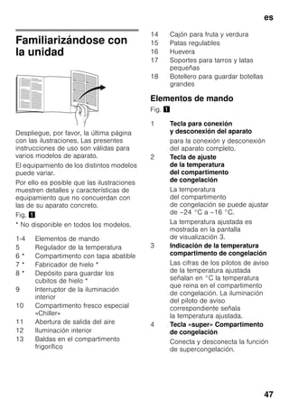 es
47
Familiarizándose con
la unidad
Despliegue, por favor, la última página
con las ilustraciones. Las presentes
instrucciones de uso son válidas para
varios modelos de aparato.
El equipamiento de los distintos modelos
puede variar.
Por ello es posible que las ilustraciones
muestren detalles y características de
equipamiento que no concuerdan con
las de su aparato concreto.
Fig. !
* No disponible en todos los modelos.
Elementos de mando
Fig. !
1-4 Elementos de mando
5 Regulador de la temperatura
6 * Compartimento con tapa abatible
7 * Fabricador de hielo *
8 * Depósito para guardar los
cubitos de hielo *
9 Interruptor de la iluminación
interior
10 Compartimento fresco especial
«Chiller»
11 Abertura de salida del aire
12 Iluminación interior
13 Baldas en el compartimento
frigorífico
14 Cajón para fruta y verdura
15 Patas regulables
16 Huevera
17 Soportes para tarros y latas
pequeñas
18 Botellero para guardar botellas
grandes
1 Tecla para conexión
y desconexión del aparato
para la conexión y desconexión
del aparato completo.
2 Tecla de ajuste
de la temperatura
del compartimento
de congelación
La temperatura
del compartimento
de congelación se puede ajustar
de –24 °C a –16 °C.
La temperatura ajustada es
mostrada en la pantalla
de visualización 3.
3 Indicación de la temperatura
compartimento de congelación
Las cifras de los pilotos de aviso
de la temperatura ajustada
señalan en °C la temperatura
que reina en el compartimento
de congelación. La iluminación
del piloto de aviso
correspondiente señala
la temperatura ajustada.
4 Tecla «super» Compartimento
de congelación
Conecta y desconecta la función
de supercongelación.
 