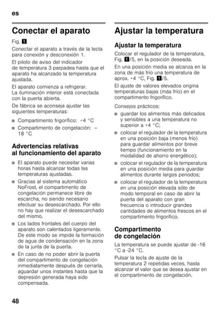 es
48
Conectar el aparato
Fig. !
Conectar el aparato a través de la tecla
para conexión y desconexión 1.
El piloto de aviso del indicador
de temperatura 3 parpadea hasta que el
aparato ha alcanzado la temperatura
ajustada.
El aparato comienza a refrigerar.
La iluminación interior está conectada
con la puerta abierta.
De fábrica se aconseja ajustar las
siguientes temperaturas:
■ Compartimento frigorífico: +4 °C
■ Compartimento de congelación: –
18 °C
Advertencias relativas
al funcionamiento del aparato
■ El aparato puede necesitar varias
horas hasta alcanzar todas las
temperaturas ajustadas.
■ Gracias al sistema automático
NoFrost, el compartimento de
congelación permanece libre de
escarcha, no siendo necesario
efectuar su desescarchado. Por ello
no hay que realizar el desescarchado
del mismo.
■ Los lados frontales del cuerpo del
aparato son calentados ligeramente.
De este modo se impide la formación
de agua de condensación en la zona
de la junta de la puerta.
■ En caso de no poder abrir la puerta
del compartimento de congelación
inmediatamente después de cerrarla,
aguardar unos instantes hasta que la
depresión generada haya sido
compensada.
Ajustar la temperatura
Ajustar la temperatura
Colocar el regulador de la temperatura,
Fig. !/5, en la posición deseada.
En una posición media se alcanza en la
zona de más frío una temperatura de
aprox. +4 °C, Fig. !/5.
El ajuste de valores elevados origina
temperaturas bajas (más frío) en el
compartimento frigorífico.
Consejos prácticos:
■ guardar los alimentos más delicados
y sensibles a una temperatura no
superior a +4 °C;
■ colocar el regulador de la temperatura
en una posición baja (menos frío)
para guardar alimentos por breve
tiempo (funcionamiento en la
modalidad de ahorro energético);
■ colocar el regulador de la temperatura
en una posición media para guardar
alimentos durante largos periodos;
■ colocar el regulador de la temperatura
en una posición elevada sólo de
modo temporal en caso de abrir la
puerta del aparato con gran
frecuencia o introducir grandes
cantidades de alimentos frescos en el
compartimento frigorífico.
Compartimento
de congelación
La temperatura se puede ajustar de -16
°C a -24 °C.
Pulsar la tecla de ajuste de la
temperatura 2 repetidas veces, hasta
alcanzar el valor que se desea ajustar en
el compartimento de congelación.
 